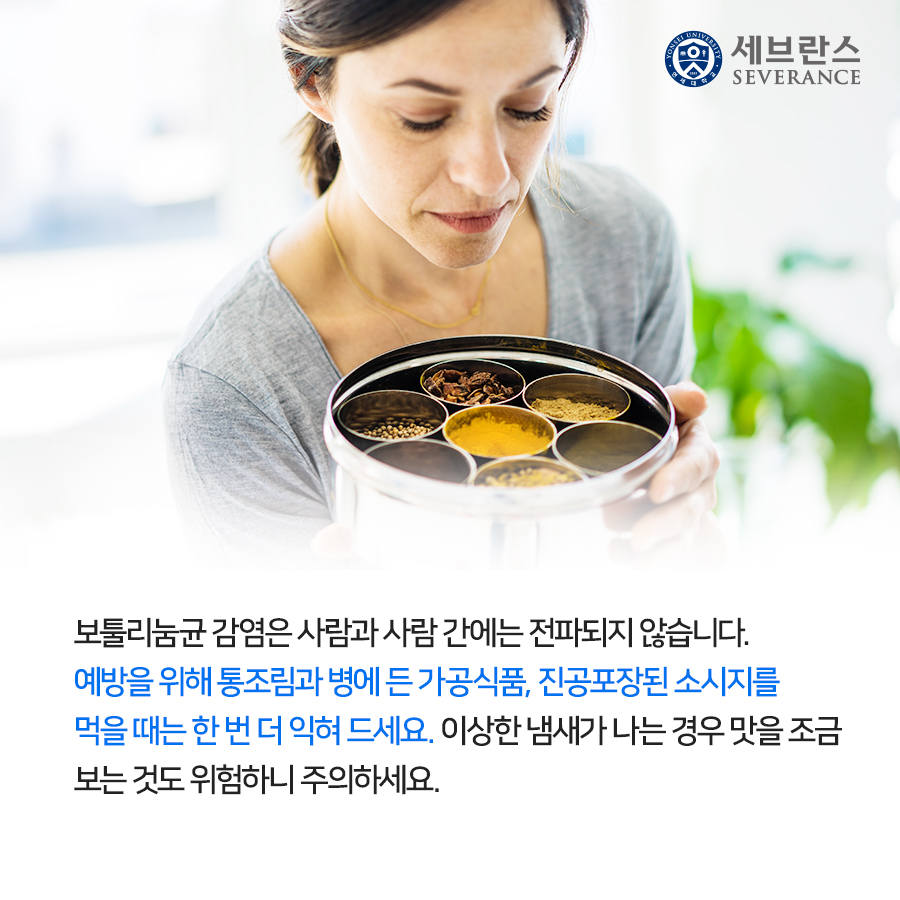 보툴리눔균 감염은 사람과 사람 간에는 전파되지 않습니다. 예방을 위해 통조림과 병에 든 가공식품, 진공포장된 소시지를 먹을 때는 한 번 더 익혀 드세요. 이상한 냄새가 나는 경우 맛을 조금 보는 것도 위험하니 주의하세요.